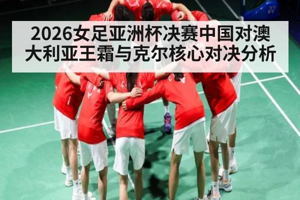2026女足亚洲杯决赛中国对澳大利亚王霜与克尔核心对决分析