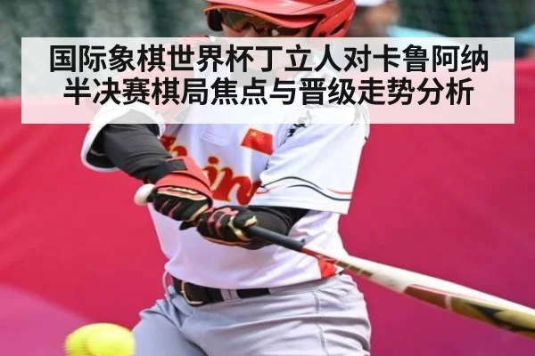 国际象棋世界杯丁立人对卡鲁阿纳半决赛棋局焦点与晋级走势分析