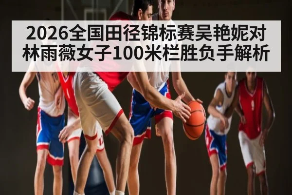 2026全国田径锦标赛吴艳妮对林雨薇女子100米栏胜负手解析